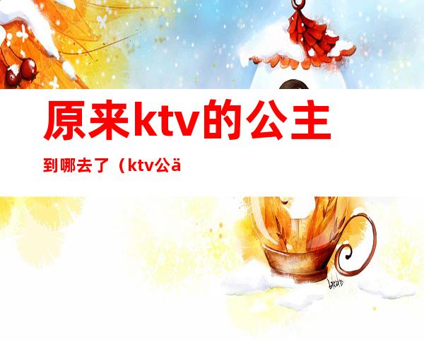 原来ktv的公主到哪去了(ktv公主去哪找)