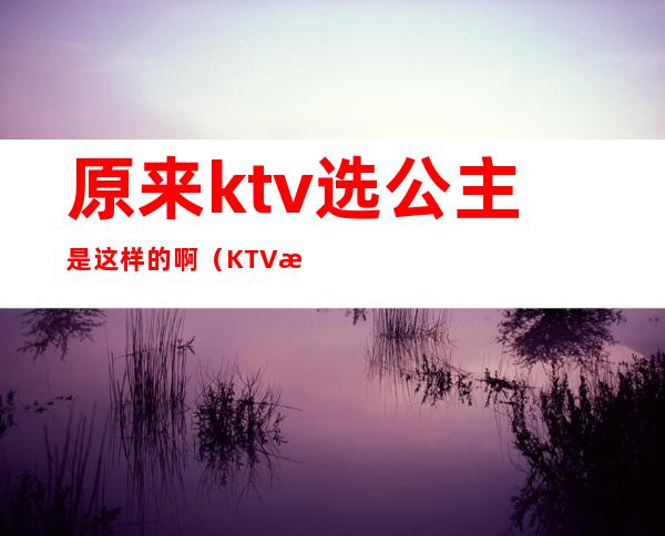 原来ktv选公主是这样的啊（KTV怎么选公主）