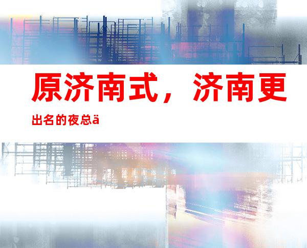 原济南式,济南更出名的夜总会攻略,有了它不怕坑