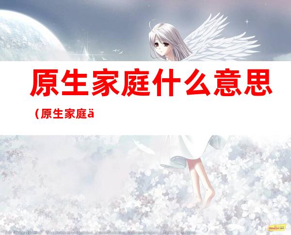 原生家庭什么意思(原生家庭什么意思明了说清楚)