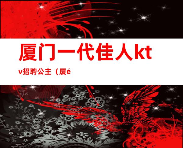 厦门一代佳人ktv招聘公主(厦门一代佳人ktv招聘公主信息)