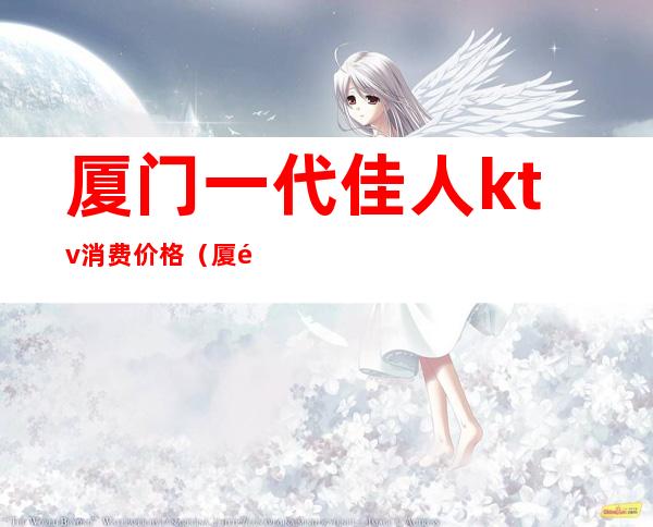 厦门一代佳人ktv消费价格（厦门一代佳人夜总会怎么样）