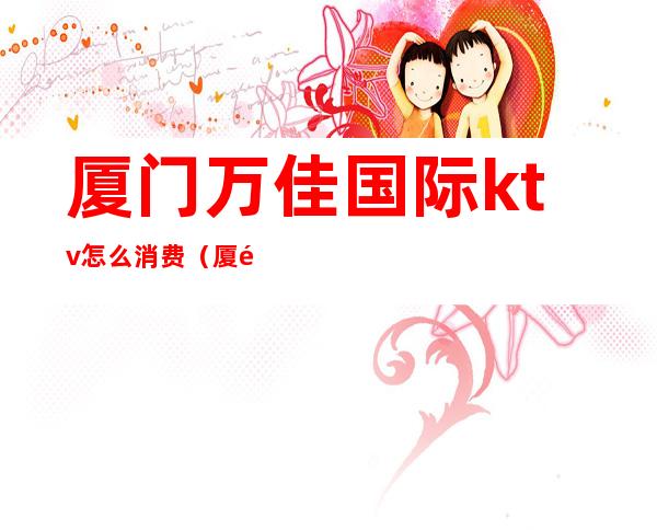 厦门万佳国际ktv怎么消费(厦门万佳ktv招聘佳丽)