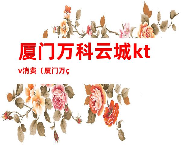 厦门万科云城ktv消费(厦门万科云城ktv消费多少)