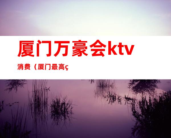 厦门万豪会ktv消费(厦门最高端ktv)