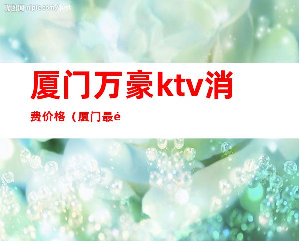 厦门万豪ktv消费价格(厦门最高端的ktv)