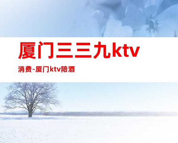 厦门三三九ktv消费-厦门ktv陪酒一次多少?