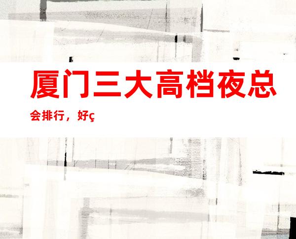 厦门三大高档夜总会排行,好玩的夜总会哪一家
