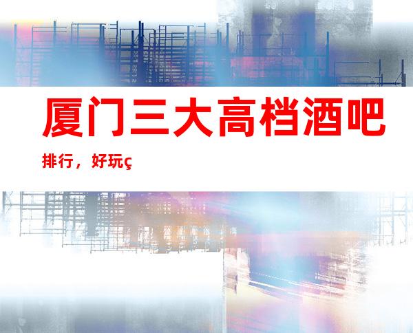 厦门三大高档酒吧排行，好玩的酒吧哪一家