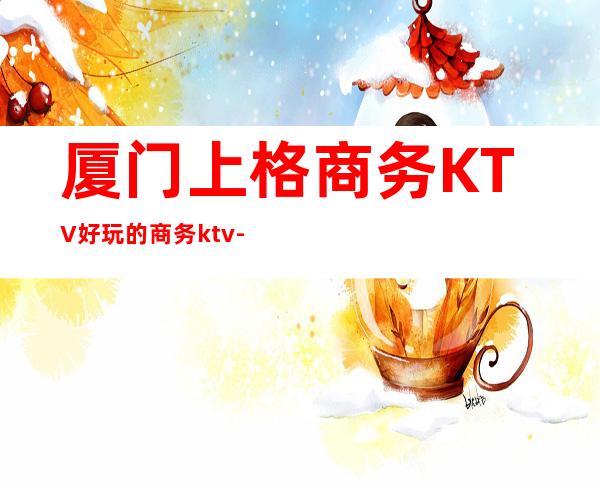 厦门上格商务KTV好玩的商务ktv-厦门性价比高的ktv – 厦门湖里商务KTV
