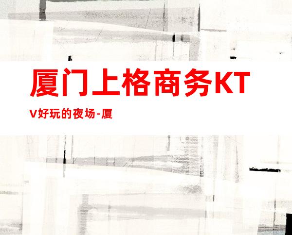 厦门上格商务KTV好玩的夜场-厦门商务ktv怎么预定 – 厦门海沧商务KTV