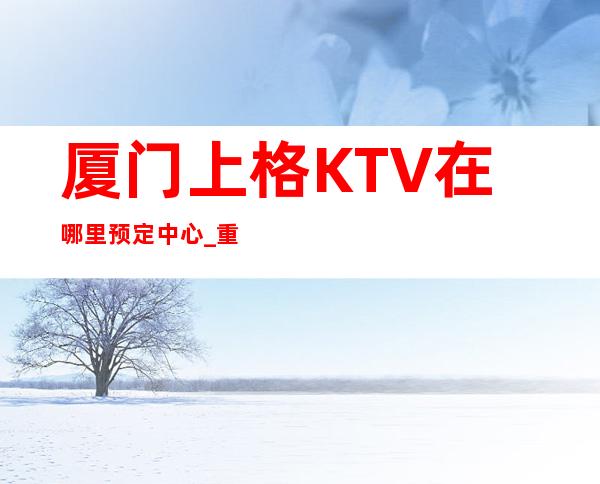 厦门上格KTV在哪里预定中心_重复