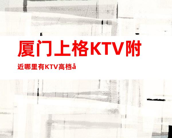厦门上格KTV附近哪里有KTV高档奢华场所