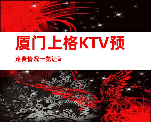 厦门上格KTV预定费情况一览让你更清楚的了解