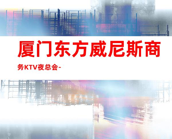 厦门东方威尼斯商务KTV夜总会-厦门本地排名高的ktv – 厦门杏林商务KTV