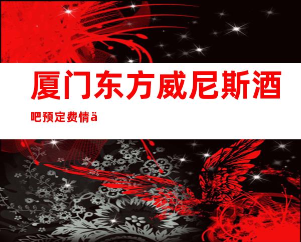 厦门东方威尼斯酒吧预定费情了解消费情况