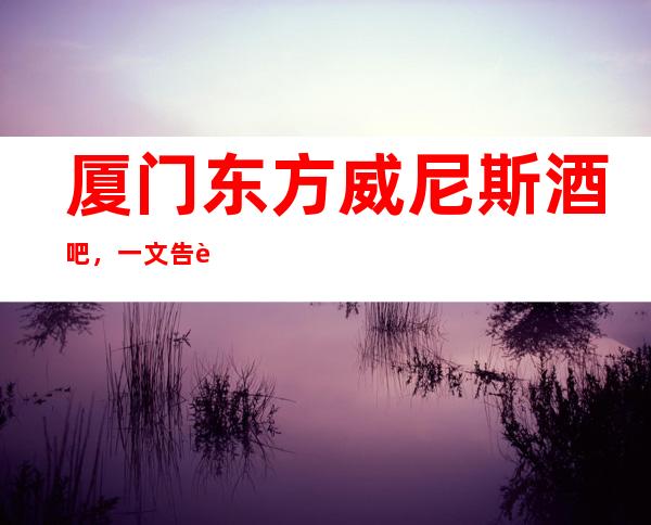 厦门东方威尼斯酒吧，一文告诉此店消费水平