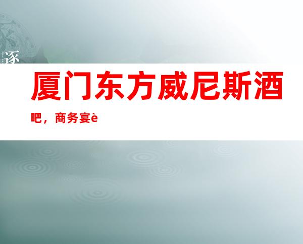 厦门东方威尼斯酒吧,商务宴请招待客户的好地方