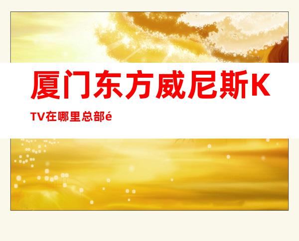 厦门东方威尼斯KTV在哪里总部预定打折