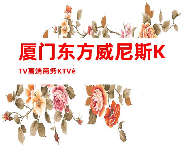 厦门东方威尼斯KTV高端商务KTV预定消费预订攻略