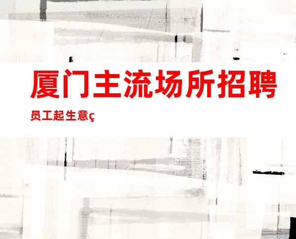 厦门主流场所招聘员工起生意稳定长期招聘