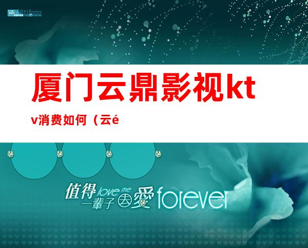 厦门云鼎影视ktv消费如何(云鼎ktv价格)