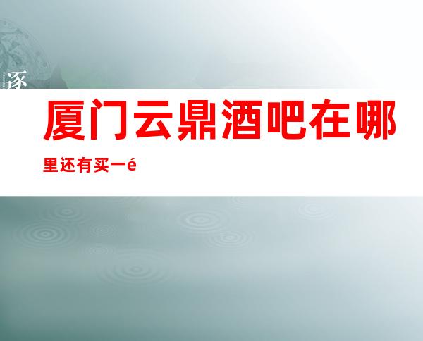 厦门云鼎酒吧在哪里还有买一送一啦!