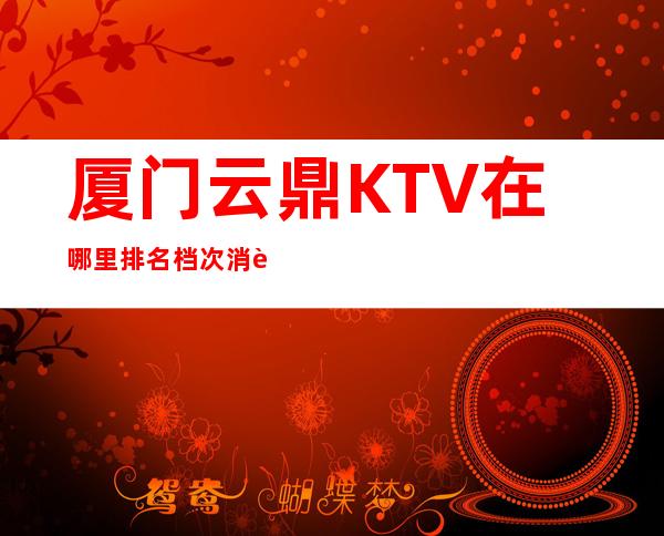 厦门云鼎KTV在哪里排名档次消费情况