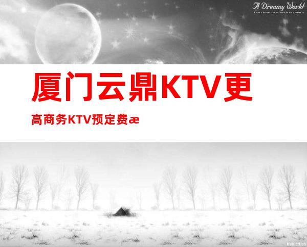 厦门云鼎KTV更高商务KTV预定费情况一览让你更清楚的了解