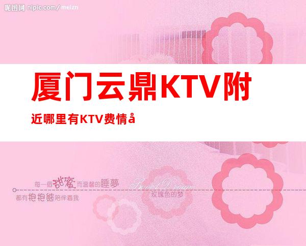 厦门云鼎KTV附近哪里有KTV费情况一览让你更清楚的了解
