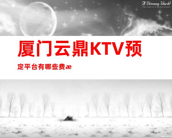 厦门云鼎KTV预定平台有哪些费情况一览让你更清楚的了解