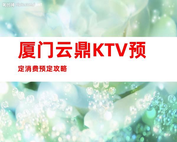 厦门云鼎KTV预定消费预定攻略