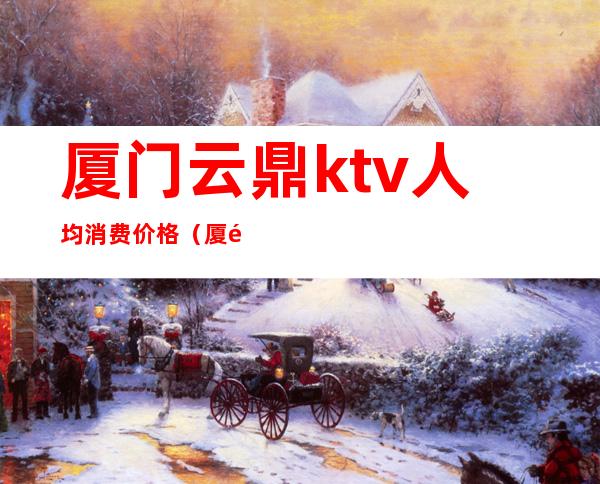 厦门云鼎ktv人均消费价格(厦门云鼎ktv人均消费价格多少)