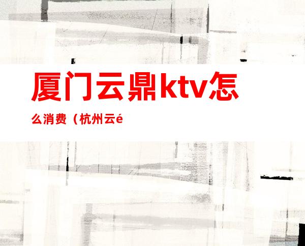厦门云鼎ktv怎么消费(杭州云鼎ktv怎么样)