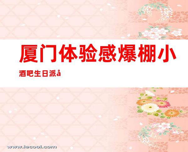 厦门体验感爆棚小酒吧生日派对榜单，中高档酒吧排行一览