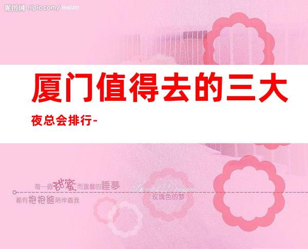 厦门值得去的三大夜总会排行-厦门好玩的商务KTV预定