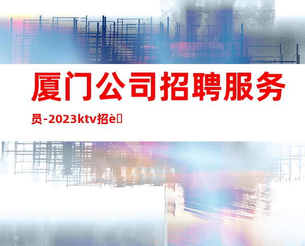 厦门公司招聘服务员-2023ktv招聘信息