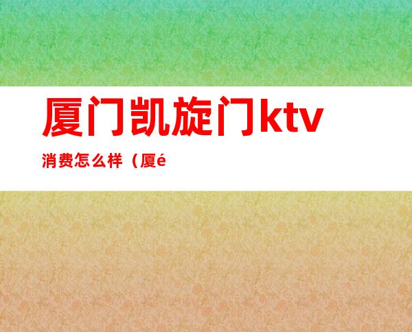 厦门凯旋门ktv消费怎么样(厦门凯旋门ktv是属于高端还是低端)