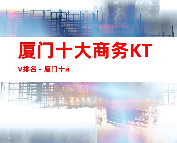 厦门十大商务KTV排名－厦门十大高档商务夜总会消费攻略