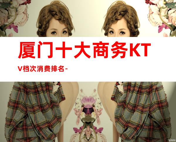 厦门十大商务KTV档次消费排名-本地酒吧夜场推荐