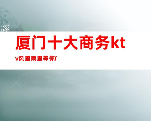 厦门十大商务ktv风里雨里等你(厦门最好的KTV)