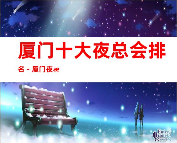 厦门十大夜总会排名-厦门夜总会订房攻略