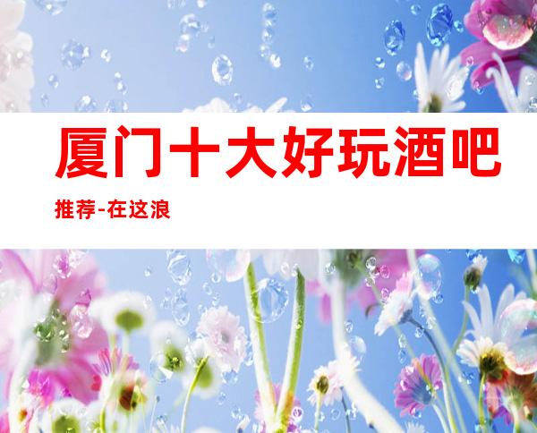 厦门十大好玩酒吧推荐-在这浪漫的酒吧,见证我们的爱情