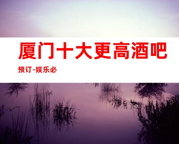 厦门十大更高酒吧预订-娱乐必坑攻略