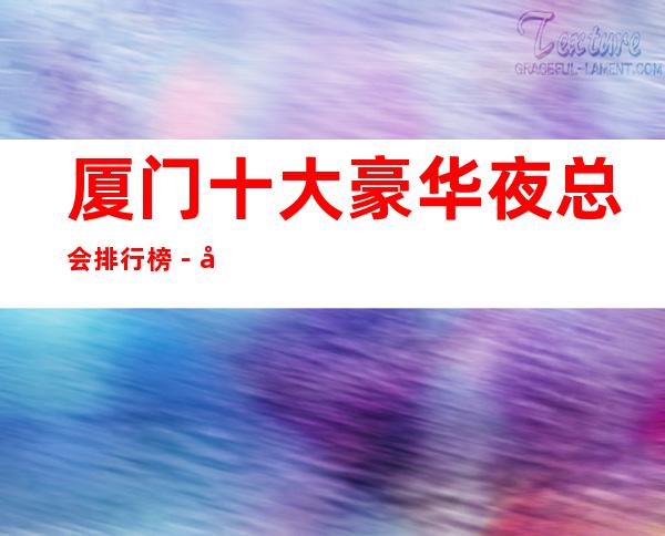 厦门十大豪华夜总会排行榜-好玩的夜总会预定