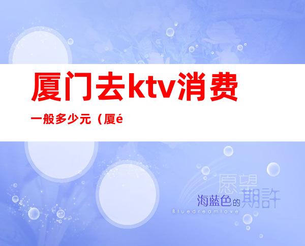 厦门去ktv消费一般多少元（厦门去ktv消费一般多少元）
