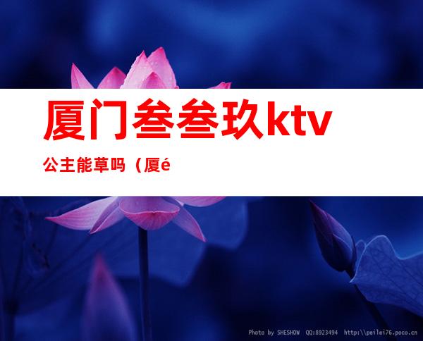 厦门叁叁玖ktv公主能草吗(厦门ktv哪里有公主)