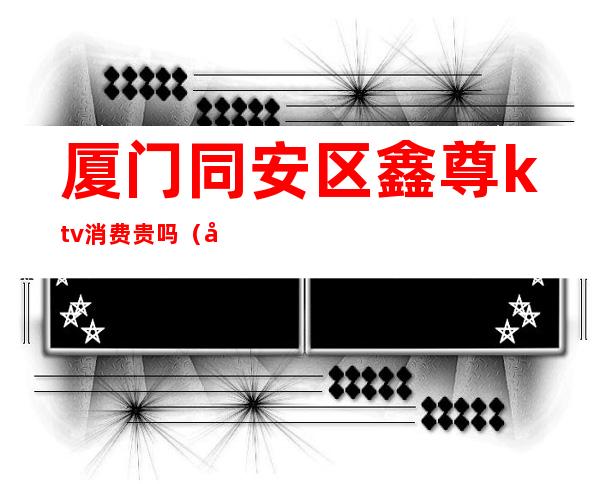 厦门同安区鑫尊ktv消费贵吗(同安鑫尊ktv电话)