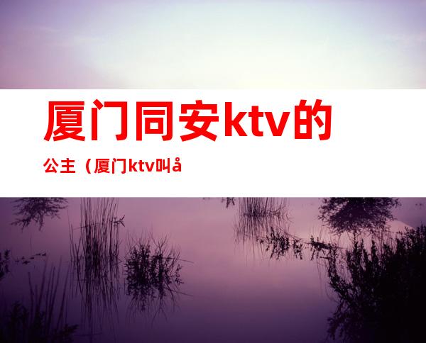 厦门同安ktv的公主(厦门ktv叫公主一般多少钱)