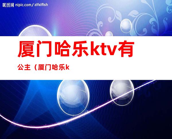 厦门哈乐ktv有公主（厦门哈乐ktv电话号码）